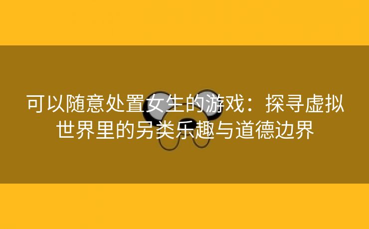 可以随意处置女生的游戏：探寻虚拟世界里的另类乐趣与道德边界