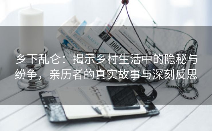 乡下乱仑：揭示乡村生活中的隐秘与纷争，亲历者的真实故事与深刻反思