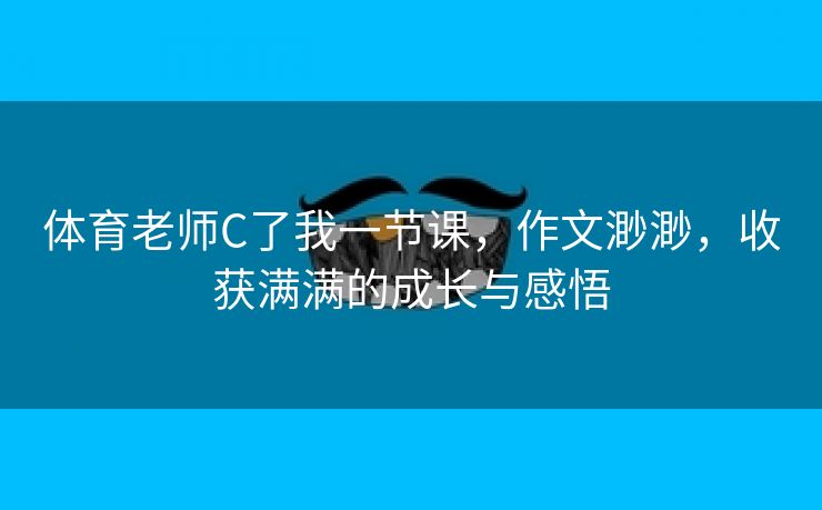 体育老师C了我一节课，作文渺渺，收获满满的成长与感悟