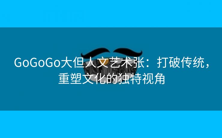 GoGoGo大但人文艺术张：打破传统，重塑文化的独特视角