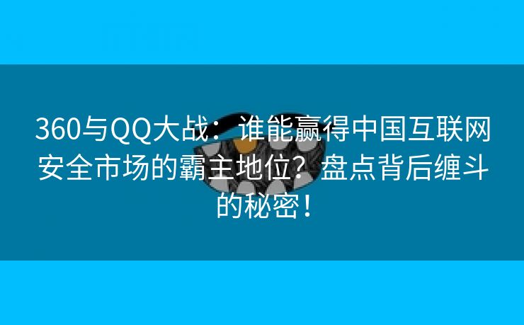 360与QQ大战：谁能赢得中国互联网安全市场的霸主地位？盘点背后缠斗的秘密！
