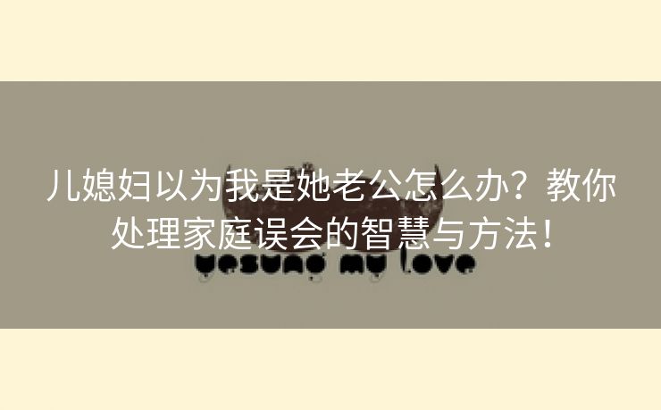儿媳妇以为我是她老公怎么办？教你处理家庭误会的智慧与方法！