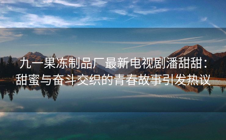 九一果冻制品厂最新电视剧潘甜甜：甜蜜与奋斗交织的青春故事引发热议