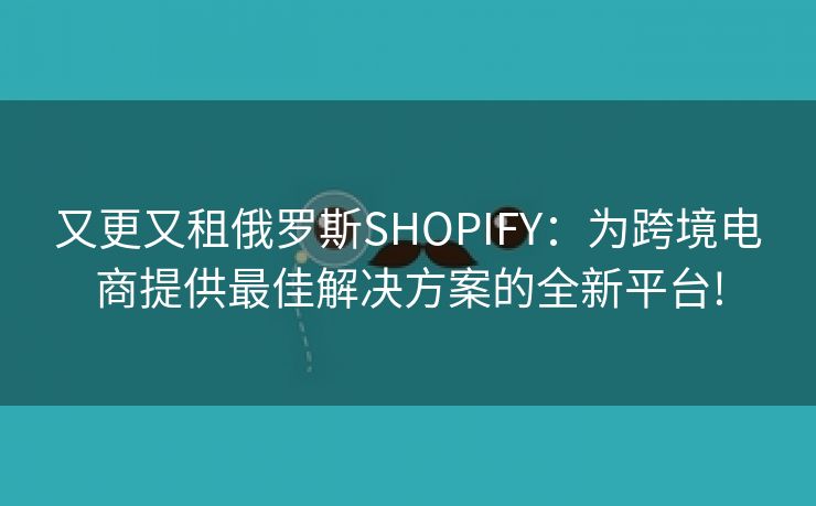 又更又租俄罗斯SHOPIFY：为跨境电商提供最佳解决方案的全新平台!