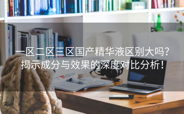 一区二区三区国产精华液区别大吗？揭示成分与效果的深度对比分析！