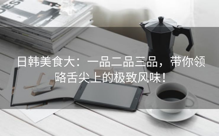 日韩美食大：一品二品三品，带你领略舌尖上的极致风味！