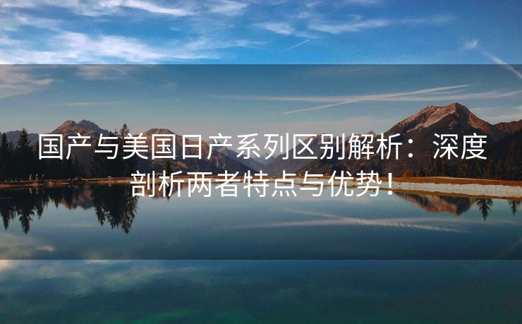 国产与美国日产系列区别解析：深度剖析两者特点与优势！