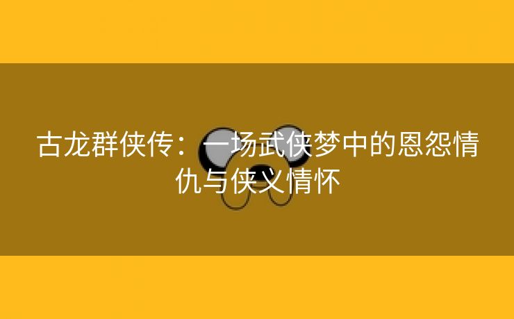 古龙群侠传：一场武侠梦中的恩怨情仇与侠义情怀