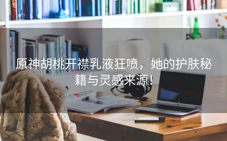 原神胡桃开襟乳液狂喷，她的护肤秘籍与灵感来源！