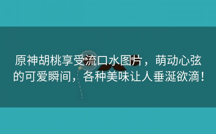 原神胡桃享受流口水图片，萌动心弦的可爱瞬间，各种美味让人垂涎欲滴！