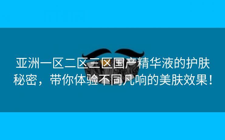 亚洲一区二区三区国产精华液的护肤秘密，带你体验不同凡响的美肤效果！