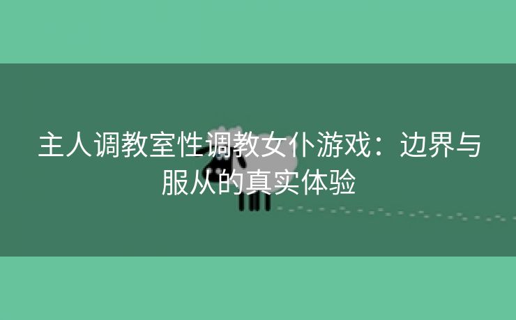 主人调教室性调教女仆游戏：边界与服从的真实体验