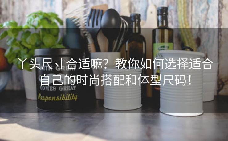 丫头尺寸合适嘛？教你如何选择适合自己的时尚搭配和体型尺码！