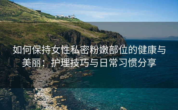 如何保持女性私密粉嫩部位的健康与美丽：护理技巧与日常习惯分享