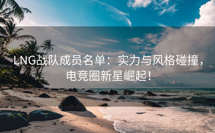 LNG战队成员名单：实力与风格碰撞，电竞圈新星崛起！