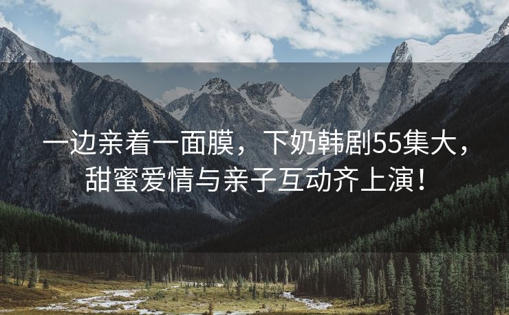 一边亲着一面膜，下奶韩剧55集大，甜蜜爱情与亲子互动齐上演！