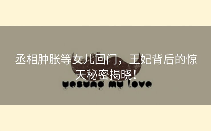丞相肿胀等女儿回门，王妃背后的惊天秘密揭晓！