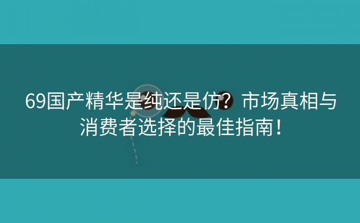 69国产精华是纯还是仿？市场真相与消费者选择的最佳指南！