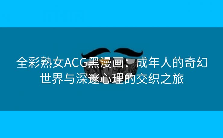 全彩熟女ACG黑漫画：成年人的奇幻世界与深邃心理的交织之旅