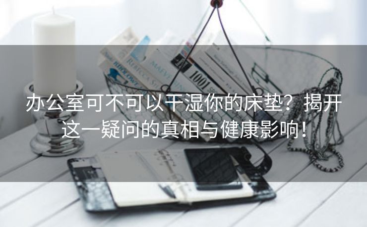 办公室可不可以干湿你的床垫？揭开这一疑问的真相与健康影响！