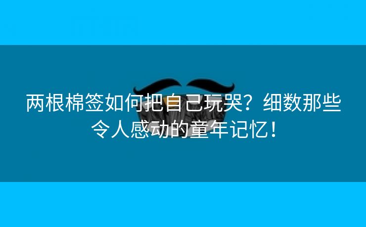 两根棉签如何把自己玩哭？细数那些令人感动的童年记忆！