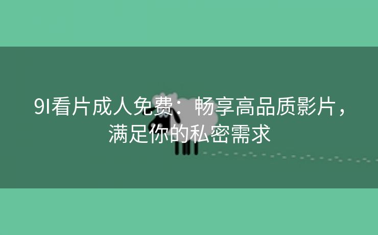 9I看片成人免费：畅享高品质影片，满足你的私密需求