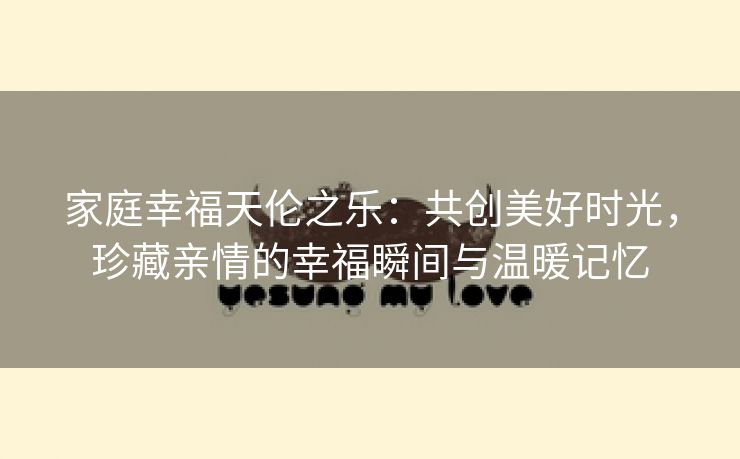 家庭幸福天伦之乐：共创美好时光，珍藏亲情的幸福瞬间与温暖记忆