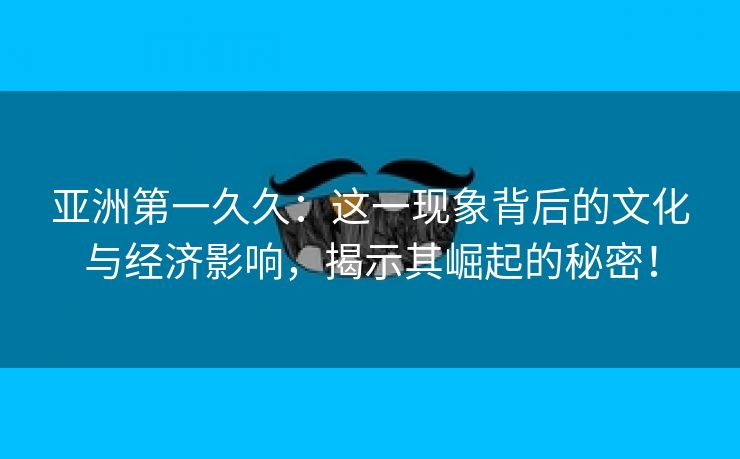 亚洲第一久久：这一现象背后的文化与经济影响，揭示其崛起的秘密！