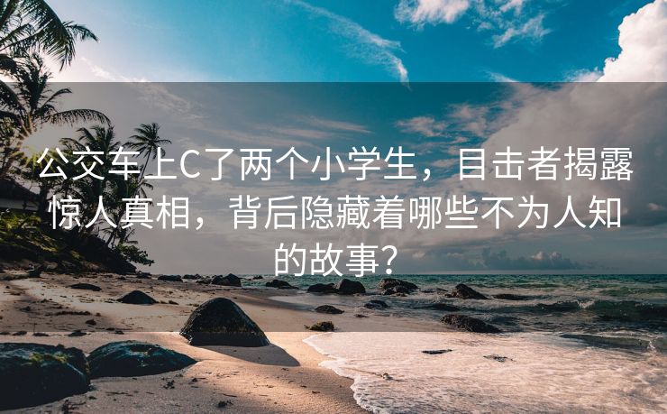公交车上C了两个小学生，目击者揭露惊人真相，背后隐藏着哪些不为人知的故事？