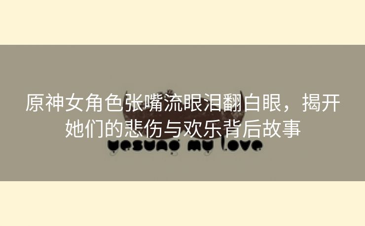 原神女角色张嘴流眼泪翻白眼，揭开她们的悲伤与欢乐背后故事
