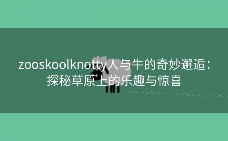 zooskoolknotty人与牛的奇妙邂逅：探秘草原上的乐趣与惊喜