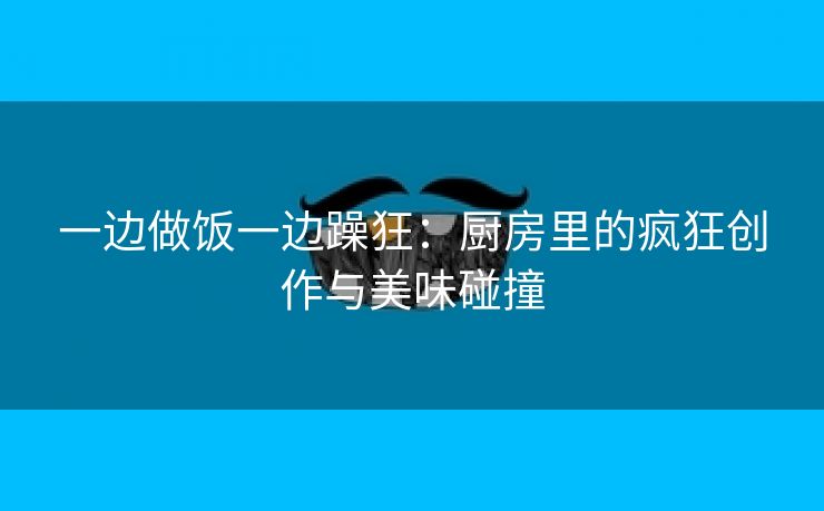 一边做饭一边躁狂：厨房里的疯狂创作与美味碰撞