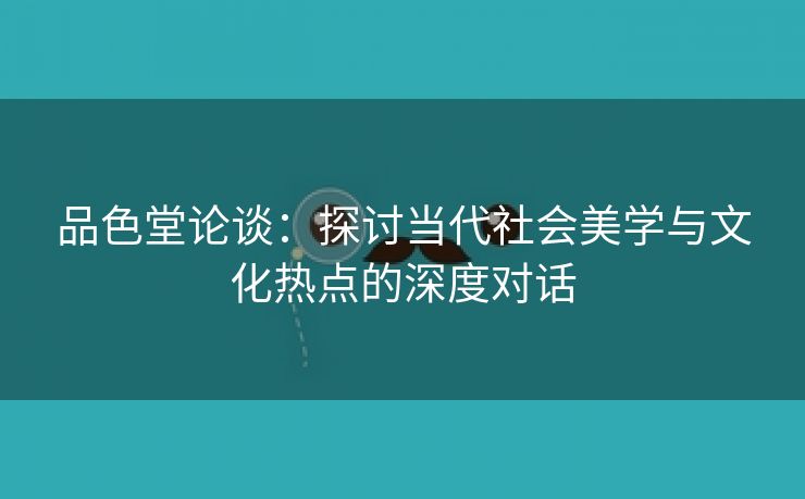 品色堂论谈：探讨当代社会美学与文化热点的深度对话