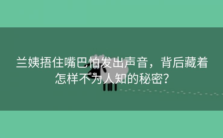 兰姨捂住嘴巴怕发出声音，背后藏着怎样不为人知的秘密？