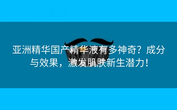亚洲精华国产精华液有多神奇？成分与效果，激发肌肤新生潜力！