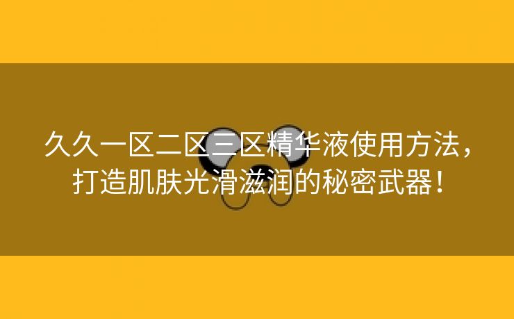 久久一区二区三区精华液使用方法，打造肌肤光滑滋润的秘密武器！