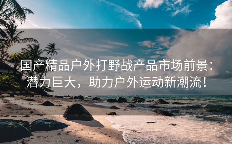 国产精品户外打野战产品市场前景：潜力巨大，助力户外运动新潮流！