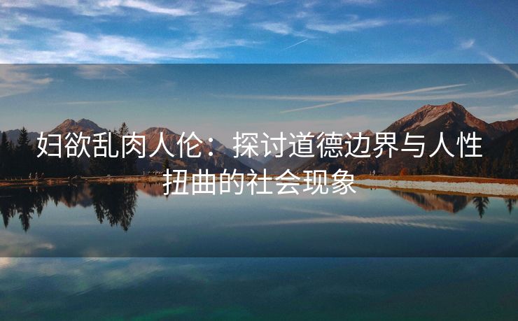 妇欲乱肉人伦：探讨道德边界与人性扭曲的社会现象