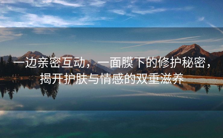 一边亲密互动，一面膜下的修护秘密，揭开护肤与情感的双重滋养