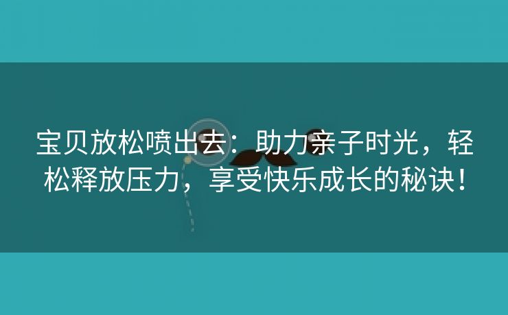 宝贝放松喷出去：助力亲子时光，轻松释放压力，享受快乐成长的秘诀！