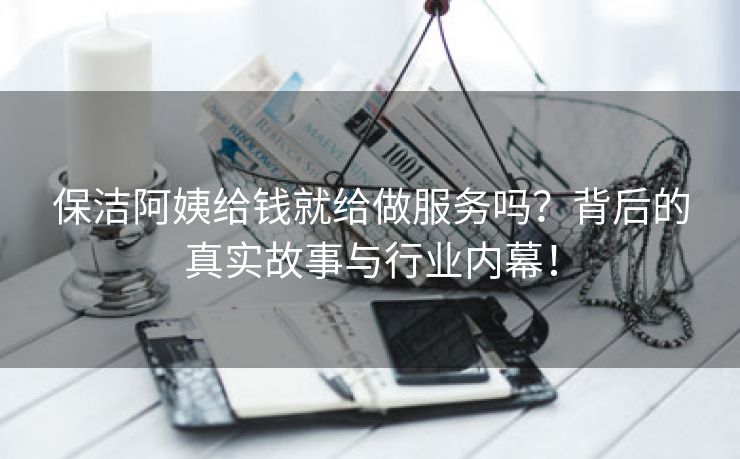 保洁阿姨给钱就给做服务吗？背后的真实故事与行业内幕！