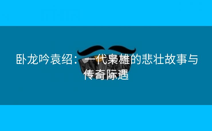 卧龙吟袁绍：一代枭雄的悲壮故事与传奇际遇