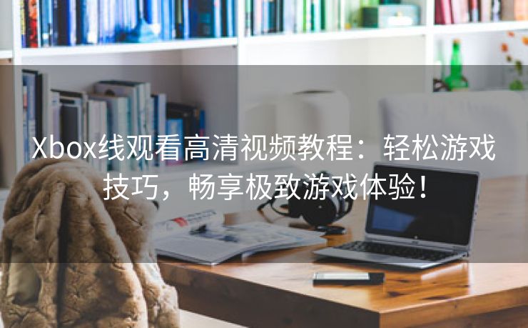 Xbox线观看高清视频教程：轻松游戏技巧，畅享极致游戏体验！