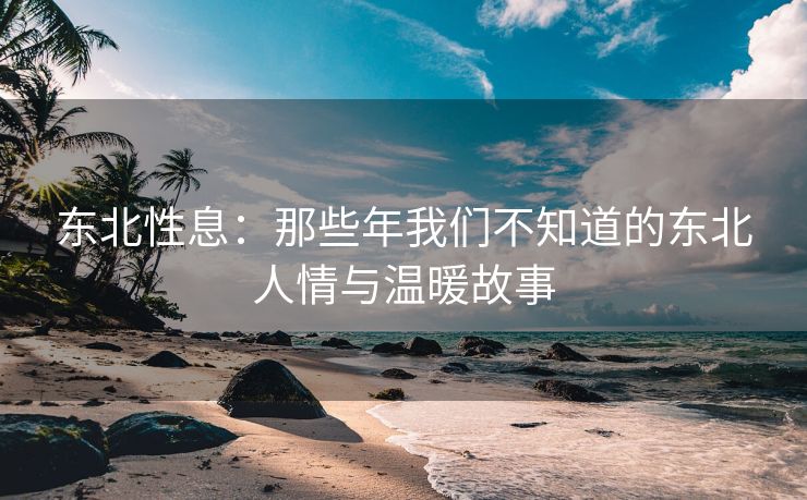 东北性息：那些年我们不知道的东北人情与温暖故事