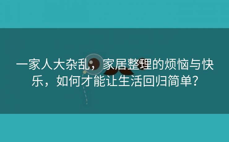 一家人大杂乱，家居整理的烦恼与快乐，如何才能让生活回归简单？