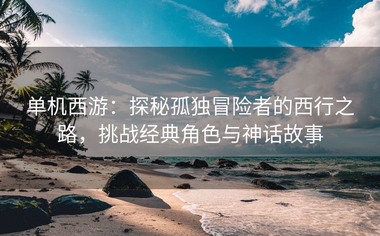 单机西游：探秘孤独冒险者的西行之路，挑战经典角色与神话故事