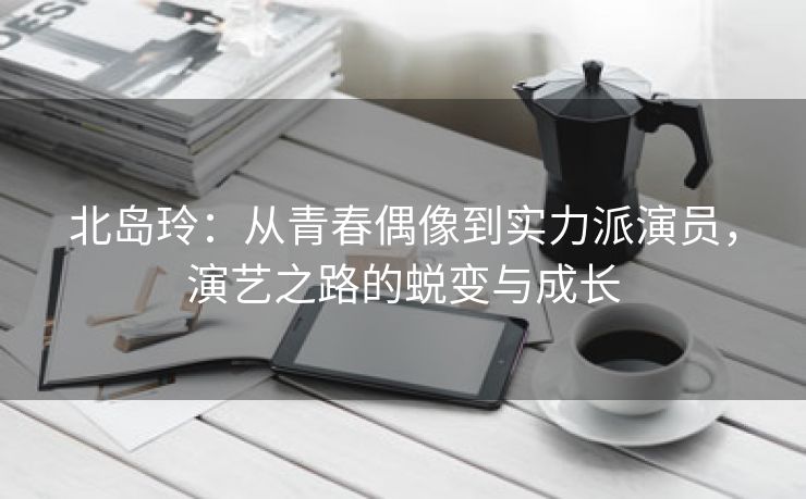 北岛玲：从青春偶像到实力派演员，演艺之路的蜕变与成长