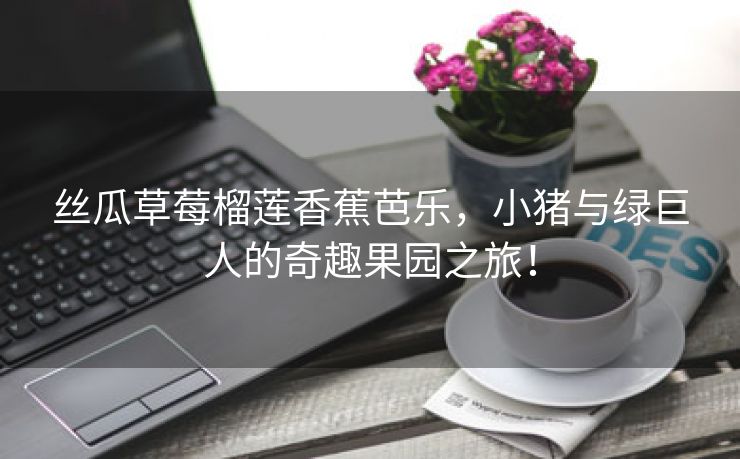 丝瓜草莓榴莲香蕉芭乐，小猪与绿巨人的奇趣果园之旅！