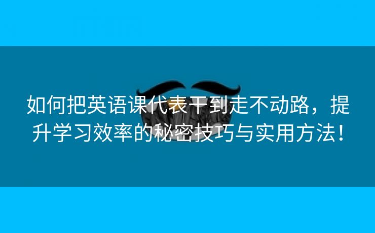 如何把英语课代表干到走不动路，提升学习效率的秘密技巧与实用方法！