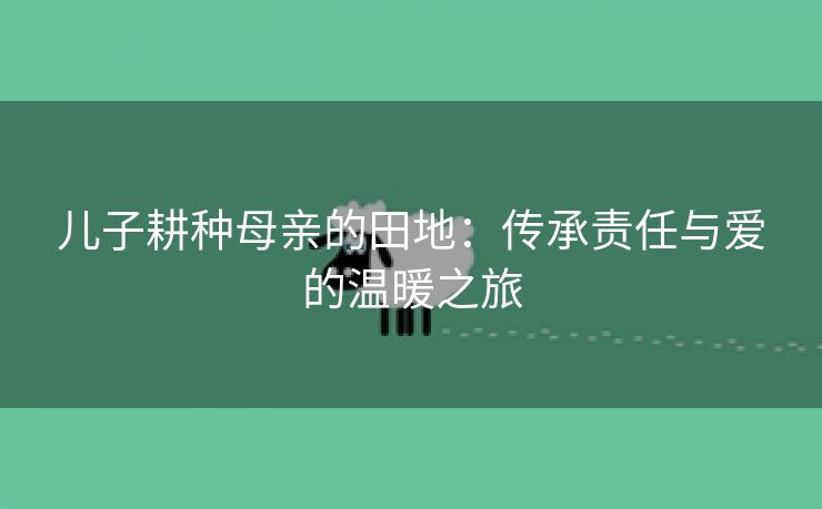 儿子耕种母亲的田地：传承责任与爱的温暖之旅